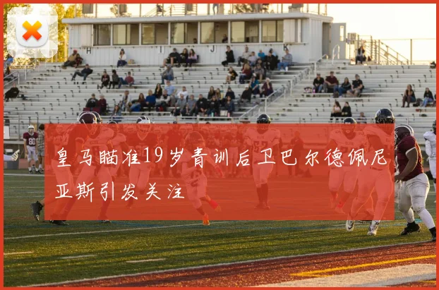 皇马瞄准19岁青训后卫巴尔德佩尼亚斯引发关注