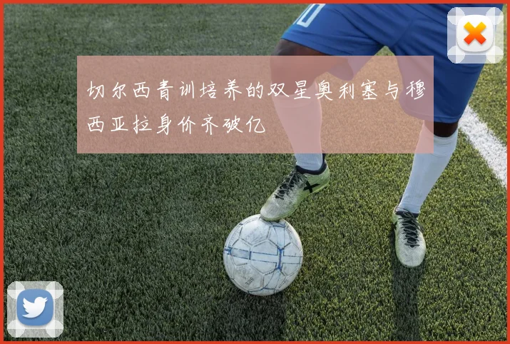 切尔西青训培养的双星奥利塞与穆西亚拉身价齐破亿