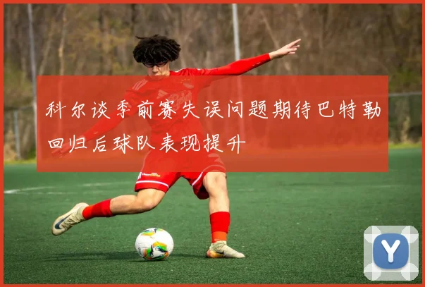 科尔谈季前赛失误问题期待巴特勒回归后球队表现提升