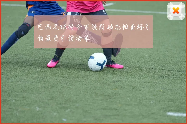 巴西足球转会市场新动态帕奎塔引领最贵引援榜单