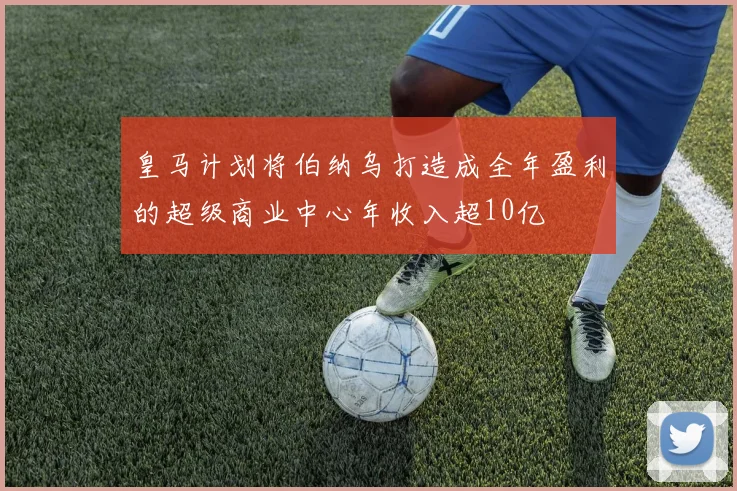 皇马计划将伯纳乌打造成全年盈利的超级商业中心年收入超10亿