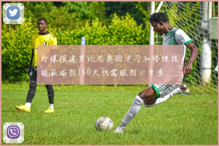 外媒报道罗比尼奥因学习和修理技能获减刑160天仍需服刑六年多