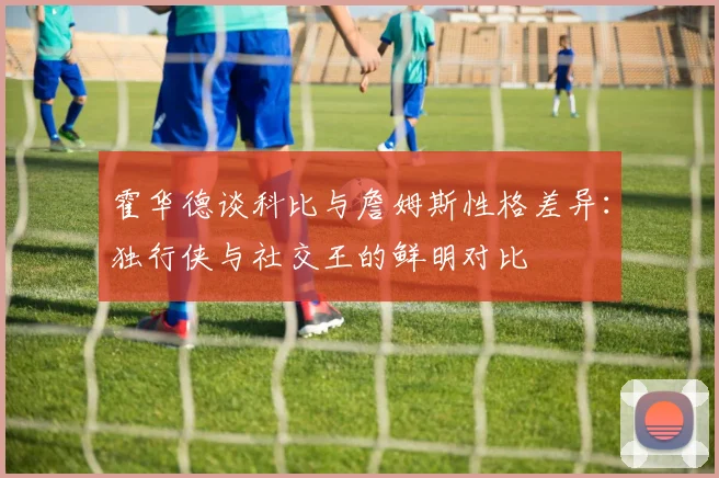 霍华德谈科比与詹姆斯性格差异：独行侠与社交王的鲜明对比
