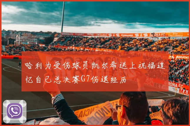 哈利为受伤球员凯尔希送上祝福追忆自己总决赛G7伤退经历