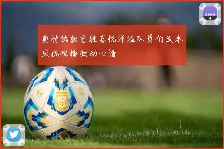 奥特执教首胜喜悦洋溢队员们泼水庆祝难掩激动心情