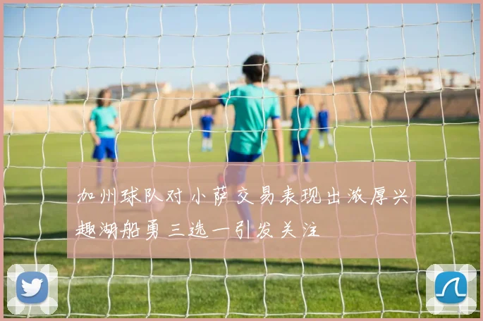 加州球队对小萨交易表现出浓厚兴趣湖船勇三选一引发关注