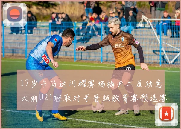 17岁卡马达闪耀赛场梅开二度助意大利U21轻取对手晋级欧青赛预选赛