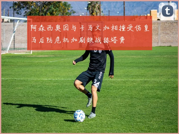 阿森西奥因与卡马文加相撞受伤皇马后防危机加剧缺战赫塔费