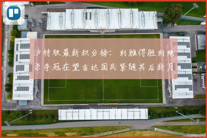 沙特联最新积分榜：利雅得胜利绝杀夺冠在望吉达国民紧随其后新月争夺激烈