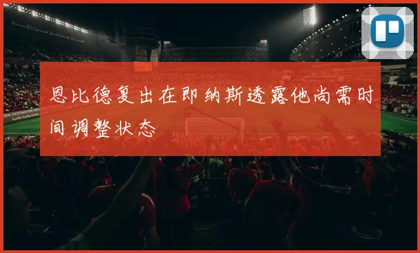 恩比德复出在即纳斯透露他尚需时间调整状态