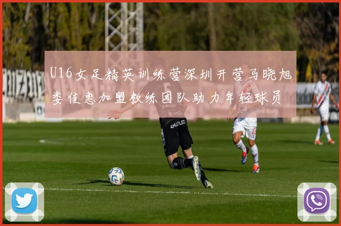 U16女足精英训练营深圳开营马晓旭娄佳惠加盟教练团队助力年轻球员成长