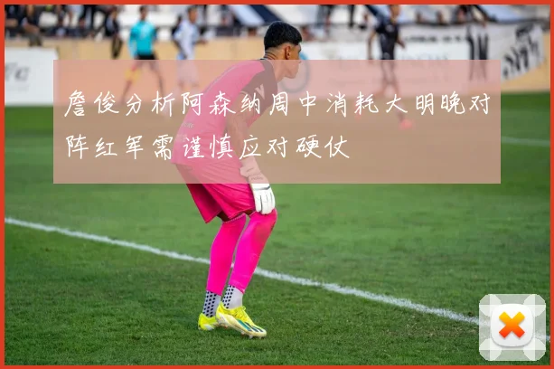 詹俊分析阿森纳周中消耗大明晚对阵红军需谨慎应对硬仗