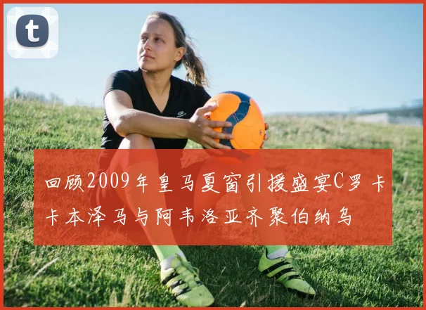 回顾2009年皇马夏窗引援盛宴C罗卡卡本泽马与阿韦洛亚齐聚伯纳乌