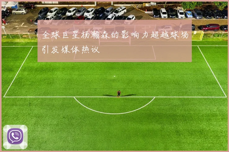 全球巨星杨瀚森的影响力超越球场引发媒体热议