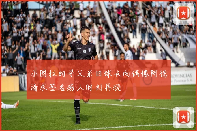 小图拉姆寻父亲旧球衣向偶像阿德请求签名感人时刻再现