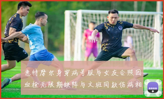 惠特摩尔身穿病号服与女友合照因血栓无限期缺阵与文班同款伤病相似