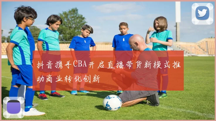 抖音携手CBA开启直播带货新模式推动商业转化创新