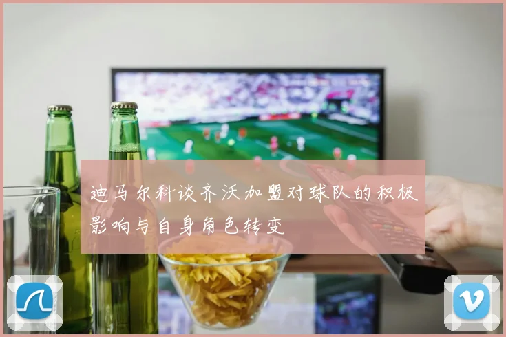 迪马尔科谈齐沃加盟对球队的积极影响与自身角色转变