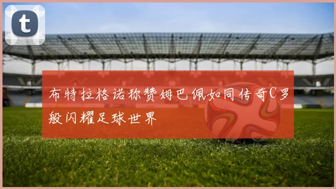 布特拉格诺称赞姆巴佩如同传奇C罗般闪耀足球世界