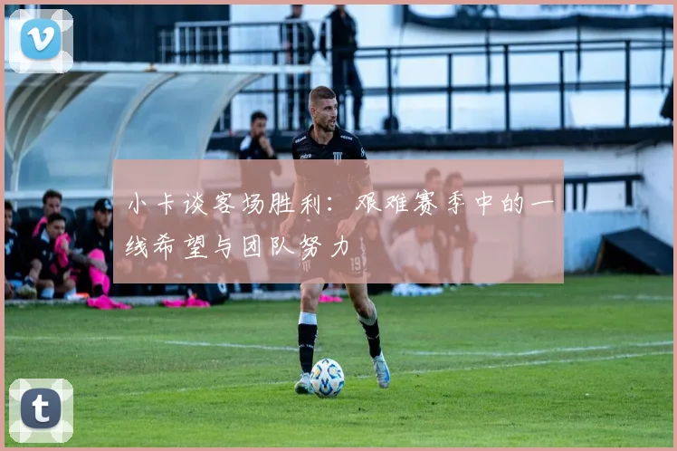 小卡谈客场胜利：艰难赛季中的一线希望与团队努力