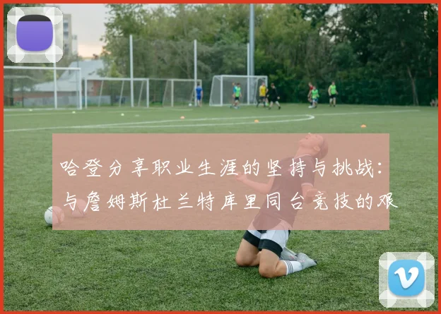 哈登分享职业生涯的坚持与挑战：与詹姆斯杜兰特库里同台竞技的艰辛