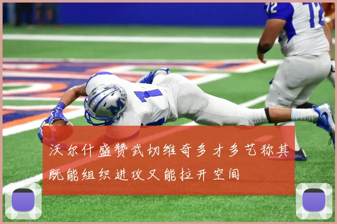 沃尔什盛赞武切维奇多才多艺称其既能组织进攻又能拉开空间