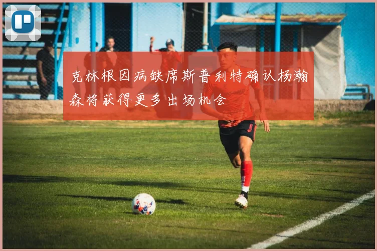 克林根因病缺席斯普利特确认杨瀚森将获得更多出场机会
