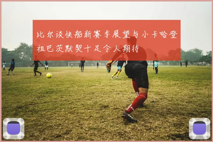 比尔谈快船新赛季展望与小卡哈登祖巴茨默契十足令人期待