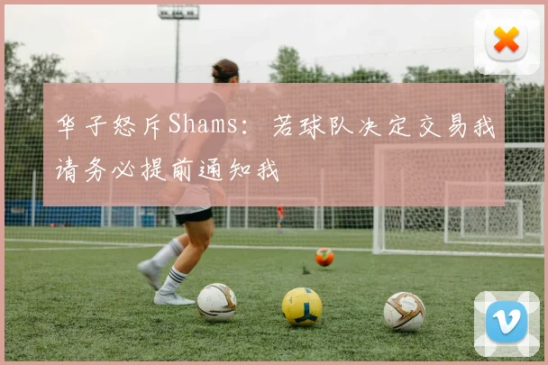 华子怒斥Shams：若球队决定交易我请务必提前通知我