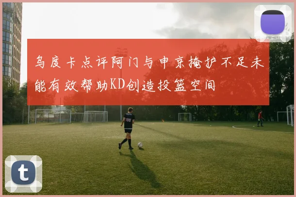 乌度卡点评阿门与申京掩护不足未能有效帮助KD创造投篮空间
