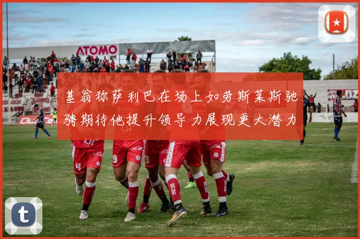 基翁称萨利巴在场上如劳斯莱斯驰骋期待他提升领导力展现更大潜力