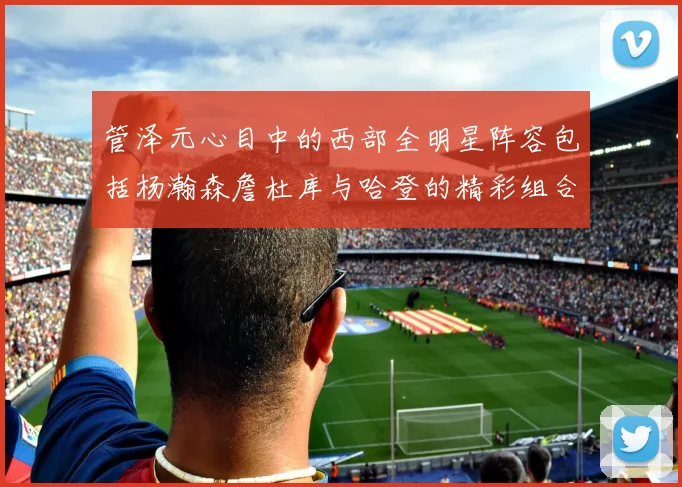 管泽元心目中的西部全明星阵容包括杨瀚森詹杜库与哈登的精彩组合