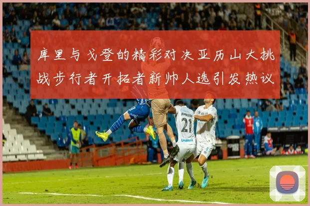 库里与戈登的精彩对决亚历山大挑战步行者开拓者新帅人选引发热议