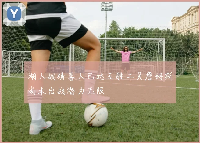 湖人战绩喜人已达五胜二负詹姆斯尚未出战潜力无限