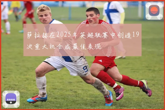 萨拉赫在2025年英超联赛中创造19次重大机会成最佳表现