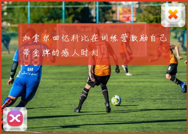 加索尔回忆科比在训练营激励自己带金牌的感人时刻