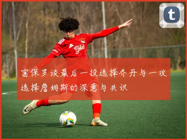 富保罗谈最后一投选择乔丹与一攻选择詹姆斯的深意与共识