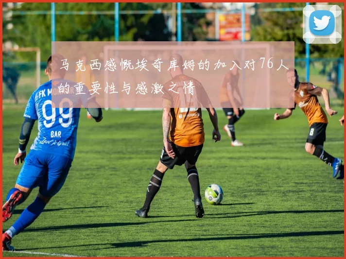 马克西感慨埃奇库姆的加入对76人的重要性与感激之情
