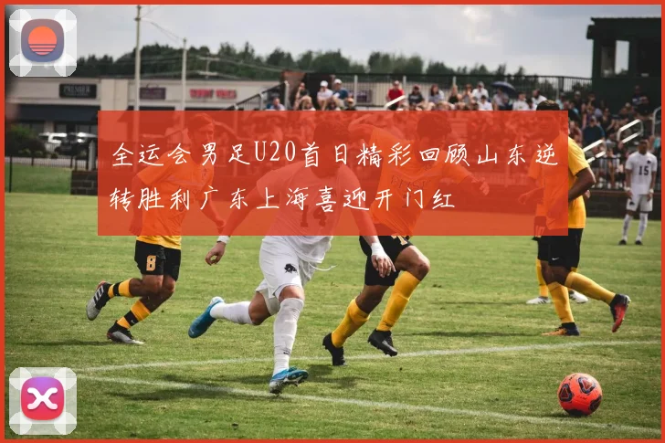 全运会男足U20首日精彩回顾山东逆转胜利广东上海喜迎开门红