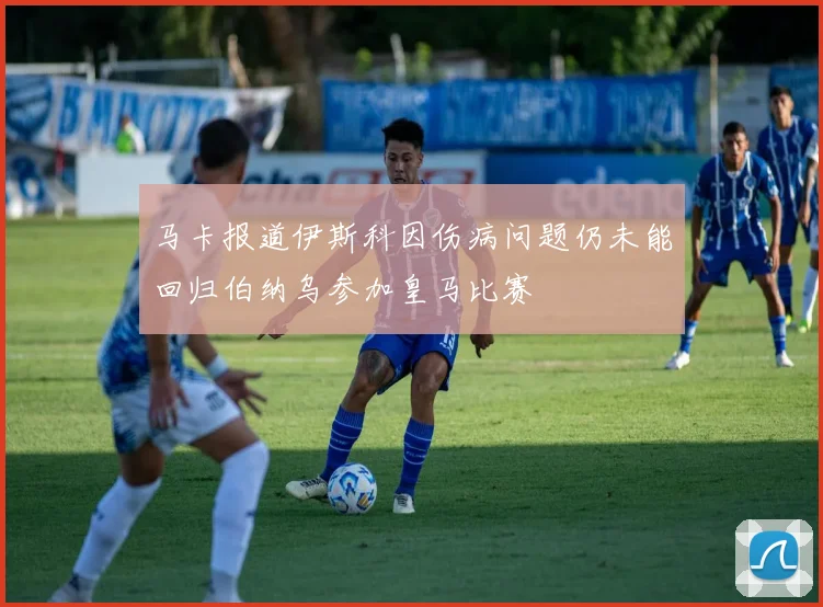 马卡报道伊斯科因伤病问题仍未能回归伯纳乌参加皇马比赛