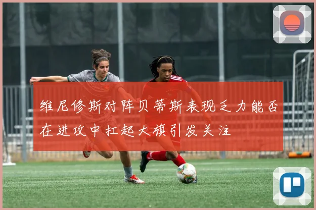 维尼修斯对阵贝蒂斯表现乏力能否在进攻中扛起大旗引发关注