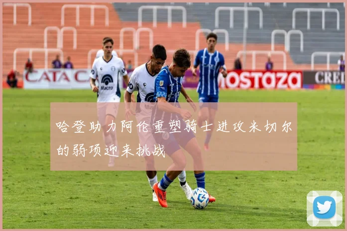 哈登助力阿伦重塑骑士进攻米切尔的弱项迎来挑战