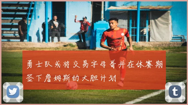 勇士队或将交易字母哥并在休赛期签下詹姆斯的大胆计划