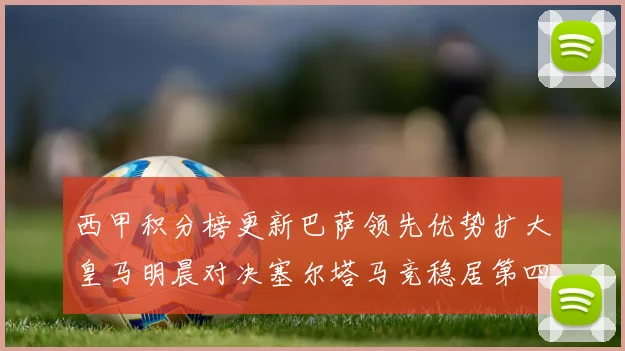 西甲积分榜更新巴萨领先优势扩大皇马明晨对决塞尔塔马竞稳居第四